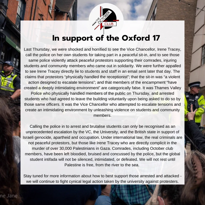 October club statement entitled "in support of the Oxford 17". Statement text reads "Last Thursday, we were shocked and horrified to see the Vice Chancellor, Irene Tracey, call the police on her own students for taking part in a peaceful sit-in, and to see those same police violently attack peaceful protestors supporting their comrades, injuring students and community members who came out in solidarity. We were further appalled to see Irene Tracey directly lie to students and staff in an email sent later that day. The claims that protestors “physically handled the receptionist”; that the sit-in was “a violent action designed to escalate tensions”; and that members of the encampment “have created a deeply intimidating environment” are categorically false. It was Thames Valley Police who physically handled members of the public on Thursday, and arrested students who had agreed to leave the building voluntarily upon being asked to do so by those same officers. It was the Vice Chancellor w