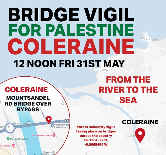 BRIDGE VIGIL FOR PALESTINE
COLERAINE

MOUNTSANDEL RD
BRIDGE OVER BYPASS

12 NOON FRI 31ST MAY