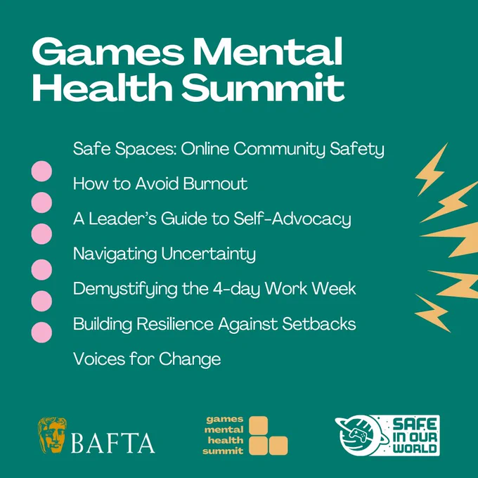 A green graphic with the title 'Games Mental Health Summit' and a list of events below; Safe Spaces: Online Community Safety, How to Avoid Burnout, A Leader's Guide to Self-Advocacy, Navigating Uncertainty, Demystifying the 4-day Work Week, Building Resilience Against Setbacks and Voices for Change. At the bottom of the graphic are the BAFTA, Games Mental Health Summit and Safe In Our World logos.