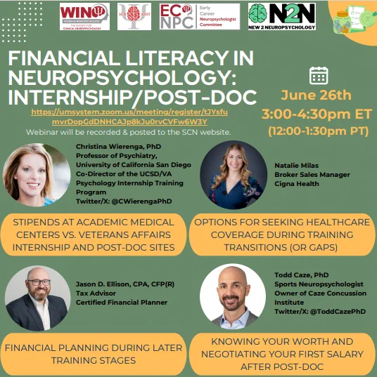 The flyer has a sage green background. Across the top of the flyer are the WIN, ANST, ECNPC, and New2Neuropsychology logos. Underneath these in white text is, "Financial Literacy in Neuropsychology: Internship/Post-Doc." Below is the registration link: https://umsystem.zoom.us/meeting/register/tJYsfumvrDopGdDNHCAJp8kJu0rvCVFw6W3Y and the text "Webinar will be recorded and posted to the SCN website. To the right is a calendar icon and in yellow text below "June 26 3-4:30pm ET (12-1:30pm PT)." Arranged in a grid format is information on each speaker. A headshot of each presenter is included with their titles: Christina Wierenga, PhD; Natalie Nilas Brokes Sales Manager Cigna Health, Jason Ellison, CPA, CFP(R), and Todd Caze, PhD. In a yellow box below each speaker is their topic (in order): Stipends at academic medical centers vs. VA internship and post doc sites, options for seeking healthcare covered during training transitions/gaps, financial planning, & knowing your worth & negotiatio