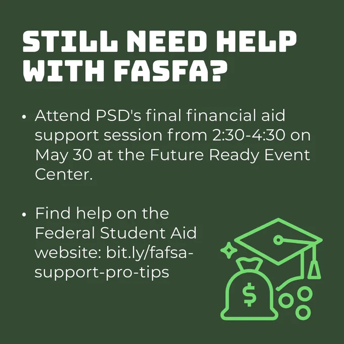 A graphic with a dark green background and information about FASFA. In the bottom right corner there is a light green icon of a graduation cap and a bag of money. Text: Still need help with FASFA? Attend PSD's final financial aid support session from 2:30-4:30 on May 30 at the Future Ready Event Center. Find help on the Federal Student Aid website: bit.ly/fasfa-support-pro-tips.