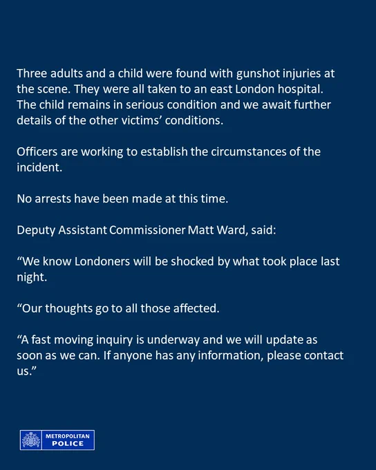 Twitter card stating that three adults and a child were found with gunshot injuries at the scene. They were all taken to an east London hospital. The child remains in serious condition and we await further details of the other victims’ conditions. Officers are working to establish the circumstances of the incident. No arrests have been made at this time. Deputy Assistant Commissioner Matt Ward, said:
“We know Londoners will be shocked by what took place last night. Our thoughts go to all those affected. A fast moving inquiry is underway and we will update as soon as we can. If anyone has any information, please contact us.”
