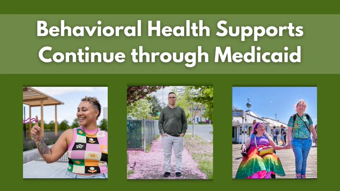 Behavioral Health Supports Continue through Medicaid. Images of a woman smiling, a man standing on a sidewalk, and a woman in a wheelchair holding hands with a woman standing