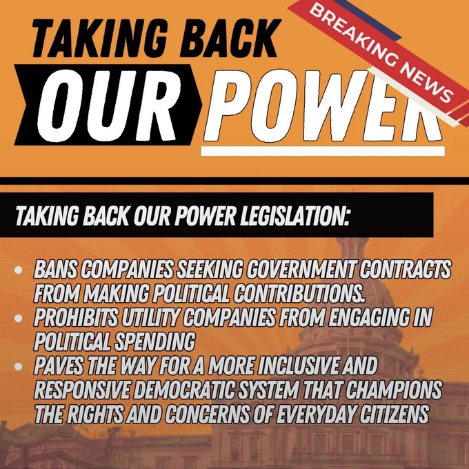 Breaking News! Taking Back Our Power

 Taking Back Our Power Legislation:
- bans companies seeking government contracts from making political contributions
- prohibits utility companies from engaging in political spending 
- paves the way for a more inclusive and responsive democratic system that champions the rights and concerns of everyday citizens 

