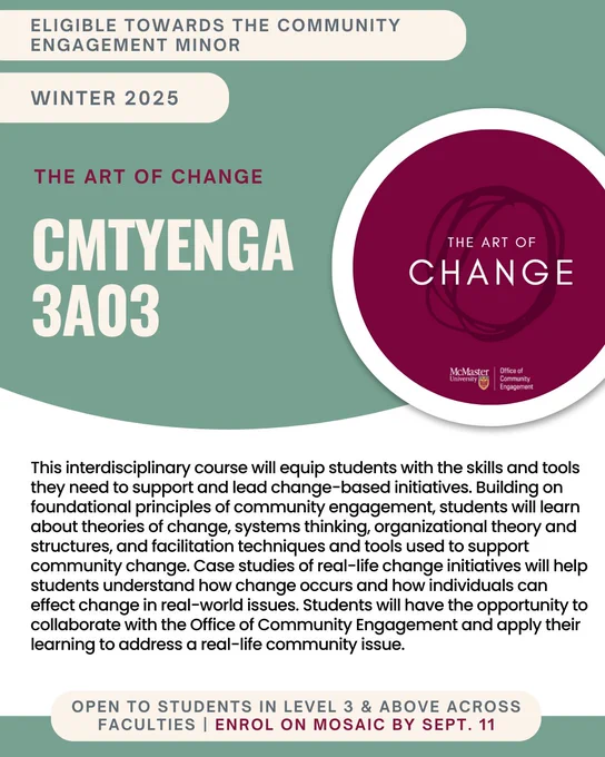 CMTENGA 3A03 - The Art of Change

This interdisciplinary course will equip students with the skills and tools they need to support and lead change-based initiatives. Building on foundational principles of community engagement, students will learn about theories of change, systems thinking, organizational theory and structures, and facilitation techniques and tools used to support community change. Case studies of real-life change initiatives will help students understand how change occurs and how individuals can effect change in real-world issues. Students will have the opportunity to collaborate with the Office of Community Engagement and apply their learning to address a real-life community issue.

Eligible towards the Interdisciplinary Minor in Community Engagement.
Open to students in Level 3 & above across faculties. Enrol on Mosaic by Sept. 11.