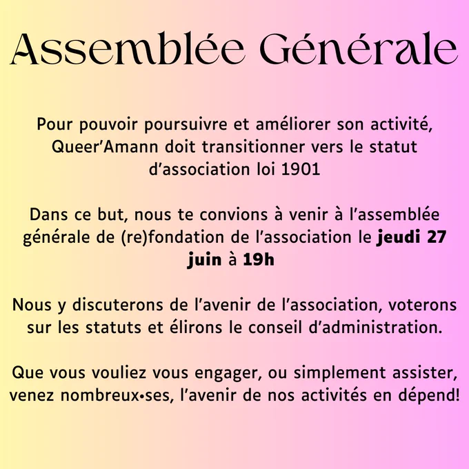 Pour pouvoir poursuivre et améliorer son activité, Queer’Amann doit transitionner vers le statut d’association loi 1901

Dans ce but, nous te convions à venir à l’assemblée générale de (re)fondation de l’association le jeudi 27 juin à 19h 

Nous y discuterons de l’avenir de l’association, voterons sur les statuts et élirons le conseil d’administration.

Que vous vouliez vous engager, ou simplement assister, venez nombreux•ses, l’avenir de nos activités en dépend!