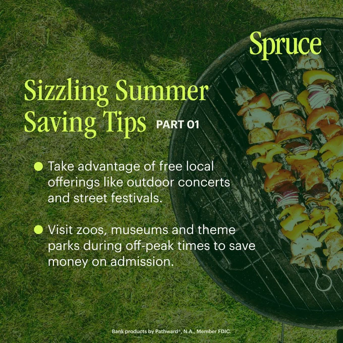 In the background, an image of a charcoal grill, loaded with food. Overlaid, citron text that reads: Spruce. Sizzling Summer Saving Tips part 1. Take advantage of free local offerings like outdoor concerts and street festivals. Visit zoos, museums, and theme parks during off-peak times to save money on admission. Bank products provided by Pathward®, N.A., Member FDIC.