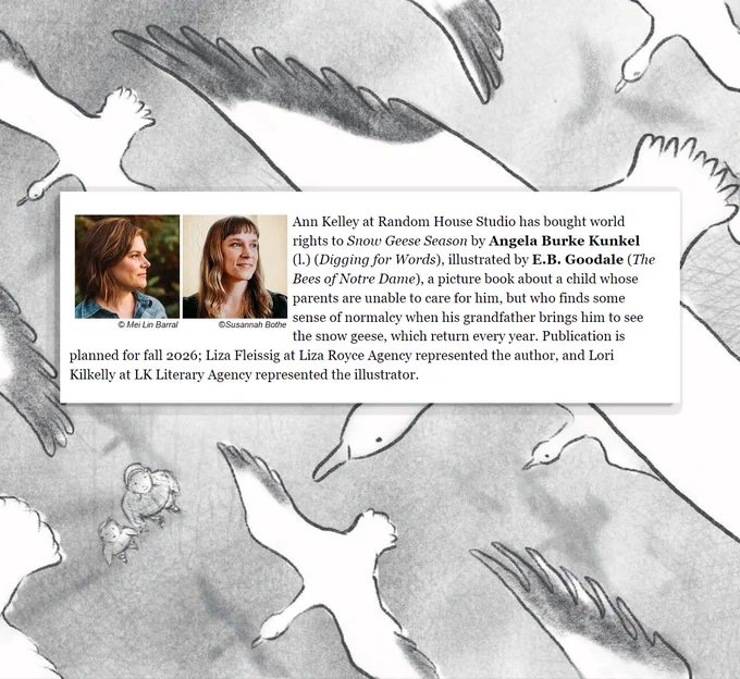 Ann Kelley at Random House Studio has acquired world rights to Snow Geese Season by Angela Burke Kunkel (Digging for Words), illustrated by E. B. Goodale (The Bees of Notre Dame), a beautiful picture book about a child whose parents are unable to care for him, but who finds some sense of normalcy when his grandfather brings him to see the snow geese, which return every year. Publication is slated for fall 2026; Liza Fleissig at Liza Royce Agency represented the author, and Lori Kilkelly at LK Literary Agency represented the illustrator. 