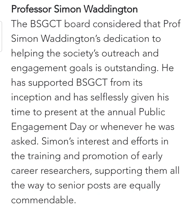 Professor Simon Waddington

The BSGCT board considered that Prof Simon Waddington’s dedication to helping the society’s outreach and engagement goals is outstanding. He has supported BSGCT from its inception and has selflessly given his time to present at the annual Public Engagement Day or whenever he was asked. Simon’s interest and efforts in the training and promotion of early career researchers, supporting them all the way to senior posts are equally commendable.