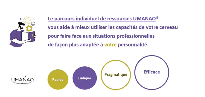 Votre cerveau mérite toute votre attention
UMANAO vous aide à potentialiser vos ressources cognitives, émotionnelles, relationnelle et comportementales en 10 heures seulement en distanciel.
 Quelle que soit votre fonction ou le type d'organisation dans laquelle vous l'exercez Le Parcours Individuel de Ressources UMANAO vous permettra de gérer un grand nombre de situations professionnelles comme :
□ Développer votre potentiel professionnel
□ Faire face à une situation de travail insatisfaisante
□ Faire un point sur vos compétences professionnelles
□ Améliorer votre leadership (motiver, engager une équipe)
□ Gérer une situation de crise (déclarée ou en devenir)
□ Se préparer en vue d'un futur évènement professionnel
□ Retrouver du sens et de la motivation au travail
□ Passer un "plafond de verre" en travaillant un point précis, par ex. posture, comportements, gestion du stress, etc.