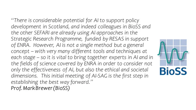 Image with BioSS logo and statement from Prof. Mark Brewer (BioSS) “There is considerable potential for AI to support policy development in Scotland, and indeed colleagues in BioSS and the other SEFARI are already using AI approaches in the Strategic Research Programme, funded by RESAS in support of ENRA.  However, AI is not a single method but a general concept – with very many different tools and techniques at each stage – so it is vital to bring together experts in AI and in the fields of science covered by ENRA in order to consider not only the effectiveness of AI, but also the ethical and societal dimensions.  This initial meeting of AI-SAG is the first step in establishing the best way forward.” 