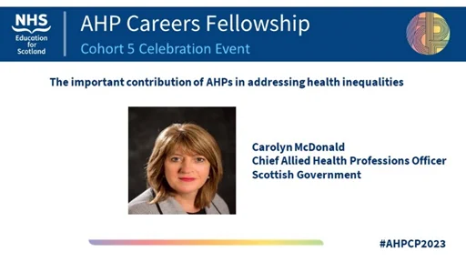 AHP Careers Fellowship Cohort 5 Celebration Event
The important contribution of AHPs in addressing health inequalities
Carolyn McDonald, Chief Allied Health Professions Officer, Scottish Government
