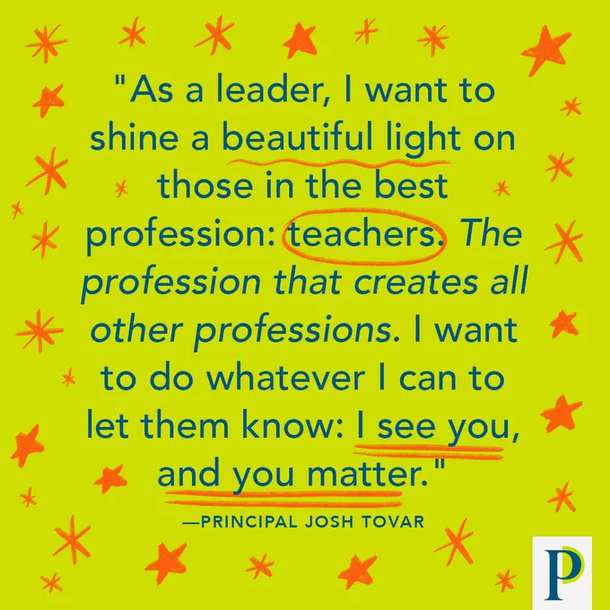 "As a leader, I want to shine a beautiful light on those in the best profession: teachers. The profession that creates all other professions. I want to do whatever I can to let them know: I see you, and you matter." —Principal Josh Tovar