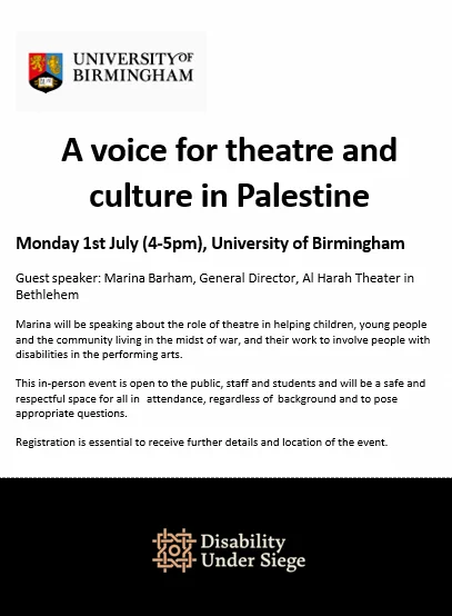 A voice for theatre and culture in Palestine
Monday 1st July (4-5pm), University of Birmingham
Guest speaker: Marina Barham, General Director, Al Harah Theater in Bethlehem
Marina will be speaking about the role of theatre in helping children, young people and the community living in the midst of war, and their work to involve people with disabilities in the performing arts.
This in-person event is open to the public, staff and students and will be a safe and respectful space for all in attendance, regardless of background and to pose appropriate questions.
Registration is essential to receive further details and location of the event.
University of Birmingham logo at the top, Disability Under Siege logo at the bottom