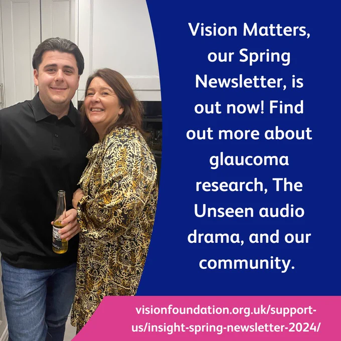 Tommy and Emma Salisbury standing together in the kitchen. Text: Vision Matters, our Spring Newsletter, is out now! Find out more about glaucoma research, The Unseen audio drama, and our community.
