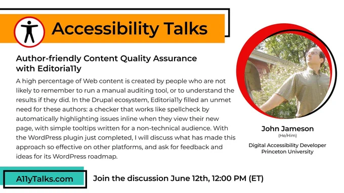 Accessibility Talks: Author-friendly Content Quality Assurance  with Editoria11y with John Jameson, Digital Accessibility Developer, Princeton University. A high percentage of Web content is created by people who are not likely to remember to run a manual auditing tool, or to understand the results if they did. In the Drupal ecosystem, Editoria11y filled an unmet need for these authors: a checker that works like spellcheck by automatically highlighting issues inline when they view their new page, with simple tooltips written for a non-technical audience. With the WordPress plugin just completed, I will discuss what has made this approach so effective on other platforms, and ask for feedback and ideas for its WordPress roadmap. Join the discussion June 12, 12pm ET.