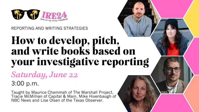 Promotional graphic for IRE24 with headshots: “How to develop, pitch, and write books based on your investigative reporting.”

This session — on the reporting and writing strategies track — is on Saturday, June 22 at 3:00 p.m. Taught by Maurice Chammah of The Marshall Project, Tracie McMillian of Capital & Main, Mike Hixenbaugh of NBC News and Lise Olsen of the Texas Observer.

IRE24 will take place June 20-23 in Anaheim, CA.