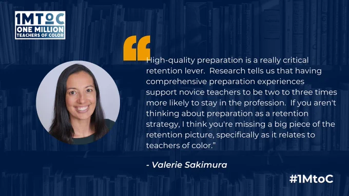 "High-quality preparation is a really critical retention lever.  Research tells us that having comprehensive preparation experiences support novice teachers to be two to three times more likely to stay in the profession.  If you aren't thinking about preparation as a retention strategy, I think you're missing a big piece of the retention picture, specifically as it relates to teachers of color." - Valerie Sakimura