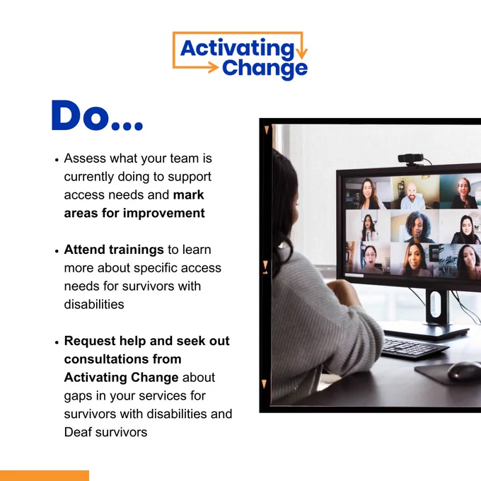 Activating Change logo 

Photo of a person in an office attending a virtual meeting on a computer with multiple participants on screen.

Do...

- Assess what your team is currently doing to support access needs and mark areas for improvement
- Attend trainings to learn more about specific access needs for survivors with disabilities
- Request help and seek out consultations from Activating Change about gaps in your services for survivors with disabilities and Deaf survivors