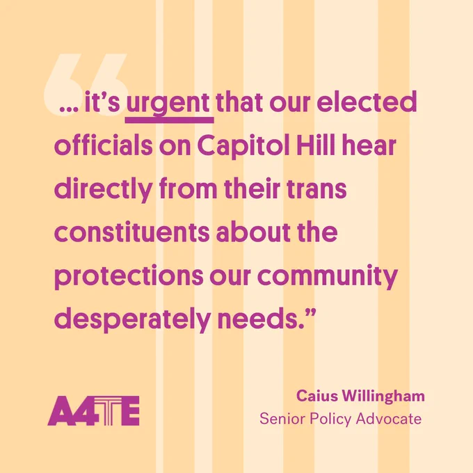 Magenta text that reads, " ... 'it’s urgent that our elected officials on Capitol Hill hear directly from their trans constituents about the protections our community desperately needs.' —Caius Willingham, Senior Policy Advocate” appears against a yellow background. The magenta A4TE logo sits in the bottom left corner.