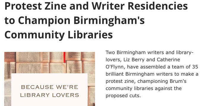 Protest Zine and Writer Residencies to Champion Birmingham's Community Libraries

'Because We're Library Lovers': Protest Zine and Writer Residencies to Champion Birmingham's Community Libraries. Two Birmingham writers and library-lovers, Liz Berry and Catherine O'Flynn, have assembled a team of 35 brilliant Birmingham writers to make a protest zine, championing Brum's community libraries against the proposed cuts. 

