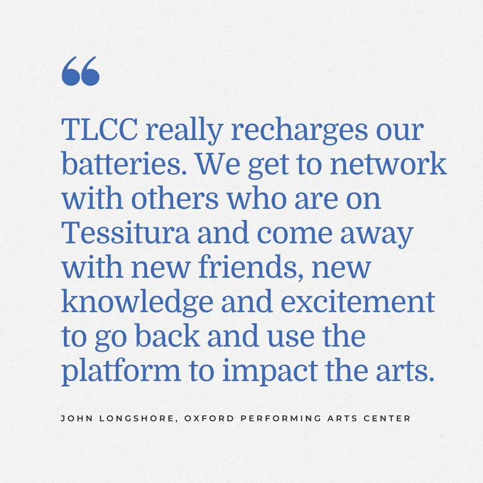 Graphic of conference testimonial that says "TLCC really recharges our batteries. We get to network with others who are on Tessitura and come away with new friends, new knowledge and excitement to go back and use the platform to impact the arts." – John Longshore, Oxford Performing Arts Center