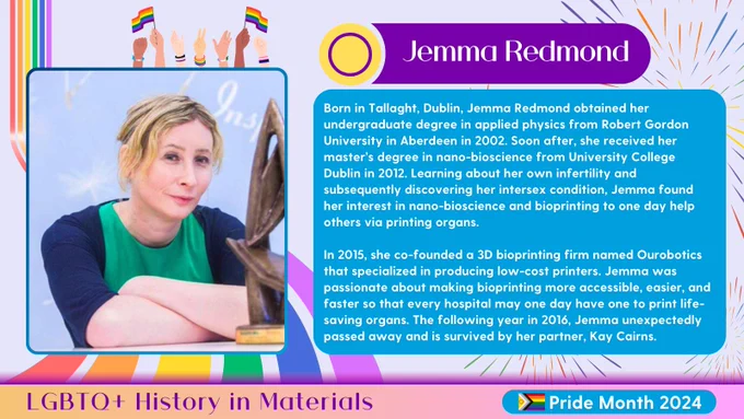 A lavender graphic with rainbow accents for Pride month highlighting Jemma Redmond. On the left is a portrait of Jemma overlaid a rainbow ribbon. On the right is a title of her name along with text reading:

Born in Tallaght, Dublin, Jemma Redmond obtained her undergraduate degree in applied physics from Robert Gordon University in Aberdeen in 2002. Soon after, she received her master’s degree in nano-bioscience from University College Dublin in 2012. Learning about her own infertility and subsequently discovering her intersex condition, Jemma found her interest in nano-bioscience and bioprinting to one day help others via printing organs.

In 2015, she co-founded a 3D bioprinting firm named Ourobotics that specialized in producing low-cost printers. Jemma was passionate about making bioprinting more accessible, easier, and faster so that every hospital may one day have one to print life-saving organs. The following year in 2016, Jemma unexpectedly passed away, survived by her partner.