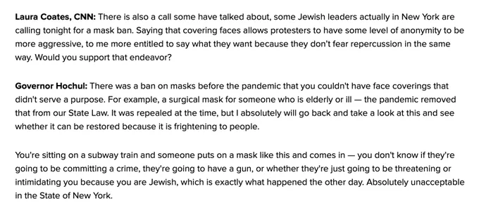 Governor Hochul: There was a ban on masks before the pandemic that you couldn't have face coverings that didn't serve a purpose. For example, a surgical mask for someone who is elderly or ill — the pandemic removed that from our State Law. It was repealed at the time, but I absolutely will go back and take a look at this and see whether it can be restored because it is frightening to people.
You're sitting on a subway train and someone puts on a mask like this and comes in — you don't know if they're going to be committing a crime, they're going to have a gun, or whether they're just going to be threatening or intimidating you because you are Jewish, which is exactly what happened the other day. Absolutely unacceptable in the State of New York.