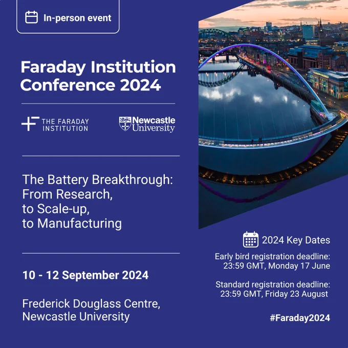 In-person event. Faraday Institution Conference 2024. The Battery 
Breakthrough: From research, to scale-up, to manufacturing. 10-12 September 2024. Frederick Douglass Centre, Newcastle University. Deadline to register for early bird rate is 23:59 GMT, Monday 17 June 2024. Deadline for standard registration is Friday 23 August. #Faraday2024