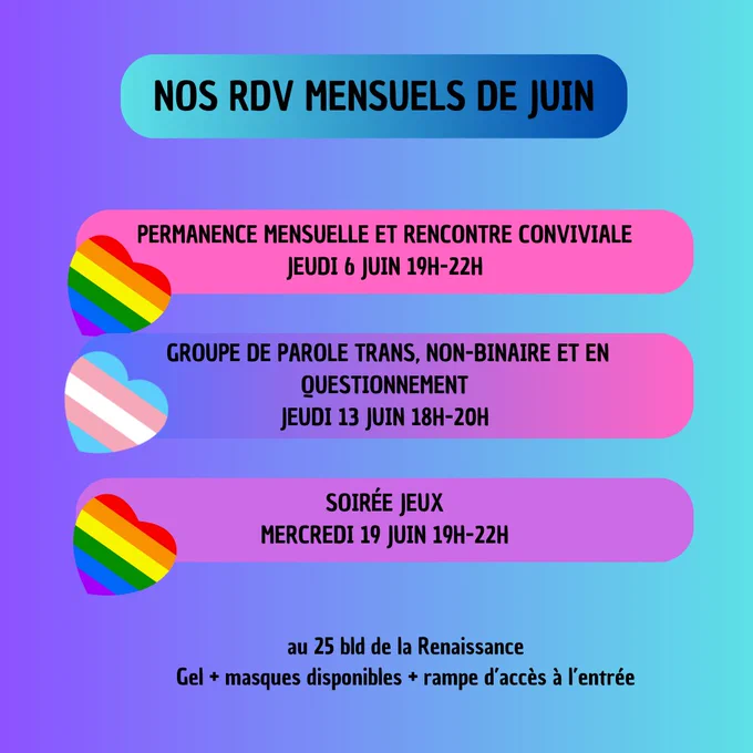 Nos dates mensuelles en juin
jeudi 6 juin 19h-22h, permanence mensuelle et rencontre conviviale 
jeudi 13 juin 18h-20h groupe de parole entre personnes trans, non-binaires et en questionnement 
mercredi 19 juin 19h-22h soirée jeux 

au 25 bd de la Renaissance
Gel  masques disponibles   une rampe d'accès à l'entrée
