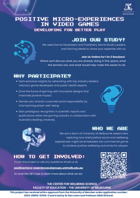 Join our study!
 We need Game Developers and Publishers, Game Studio Leaders, and Gaming Media to share your expertise with us.

Join Us Online For 1 Or 2 Sessions! Where we’ll discuss what you are already doing in this space, what the barriers are, and what would help make this easier to do.
 
Why participate?
 Gain exclusive insights by networking with top industry leaders, visionary game developers and public health experts.
 Drive the future of gaming with innovative designs that maximize positive impact.
 Elevate your brand's corporate social responsibility by championing player well-being.

Who are we?
We are a team of University of Melbourne researchers exploring how brief positive social and wellbeing experiences might be embedded into commercial game to achieve positive wellbeing outcomes for players

To join the project or ask any questions email us at:
positivemicro-experiences@groups.unimelb.edu.au