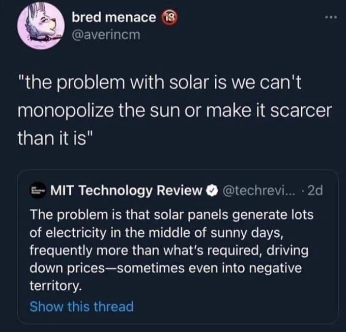 bred menace @averincm



"the problem with solar is we can't monopolize the sun or make it scarcer than it is"

MIT Technology Review

The problem is that solar panels generate lots of electricity in the middle of sunny days, frequently more than what's required, driving down prices-sometimes even into negative territory.



