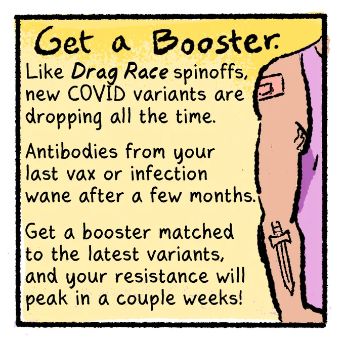[COVID-Safer Pride Guide panel 3]
Text on yellow background:
Get a Booster.

Like DRAG RACE spinoffs, new COVID variants are dropping all the time.

Antibodies from your last vax or infection wane after a few months.

Get a booster matched to the latest variants, and your resistance will peak in a couple weeks!

[Illustration of someone with a muscular arm, wearing a pink tank top, with a tattoo of a sword on their forearm, and a band-aid on their shoulder, implying they recently got vaccinated.]