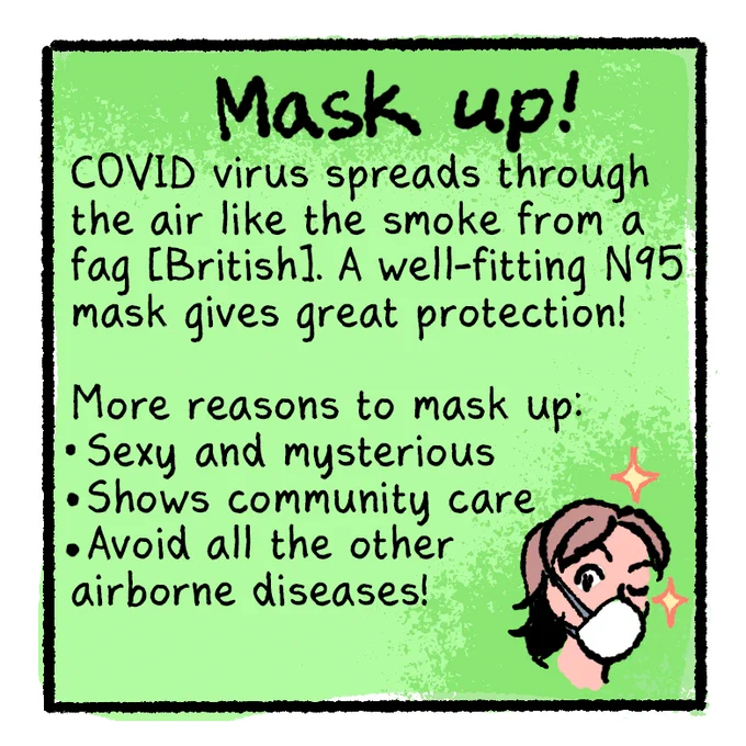 [COVID-Safer Pride Guide panel 4]
Text on green background:
Mask up!
COVID virus spreads through the air like smoke from a fag [British]. A well-fitting N95 mask gives great protection!

More reasons to mask up:
-Sexy and mysterious
-Shows community care
-Avoid all the other airborne diseases!

[Illustration of the head of a white person with a brown mullet (me), wearing a white mask and winking at the viewer, surrounded by a couple sparkles]