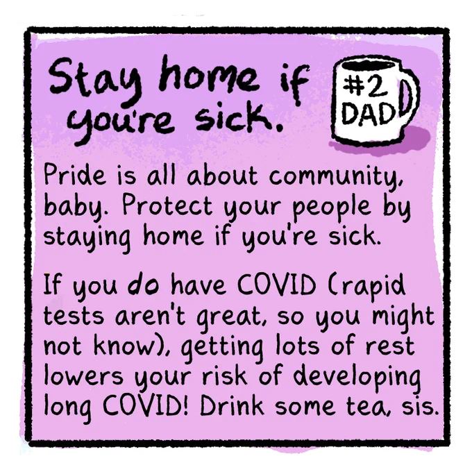 [COVID-Safer Pride Guide panel 6]
Text on purple background:
Stay home if you're sick.
[Illustration of a white mug that says "#2 DAD"]
Pride is all about community, baby. Protect your people by staying home if you're sick.

If you DO have COVID (rapid tests aren't great, so you might not know), getting lots of rest lowers your risk of developing long COVID! Drink some tea, sis.