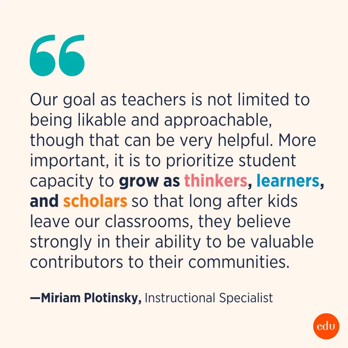 “Our goal as teachers is not limited to being likable and approachable, though that can be very helpful. More important, it is to prioritize student capacity to grow as thinkers, learners, and scholars so that long after kids leave our classrooms, they believe strongly in their ability to be valuable contributors to their communities.” —Miriam Plotinsky, Instructional Specialist