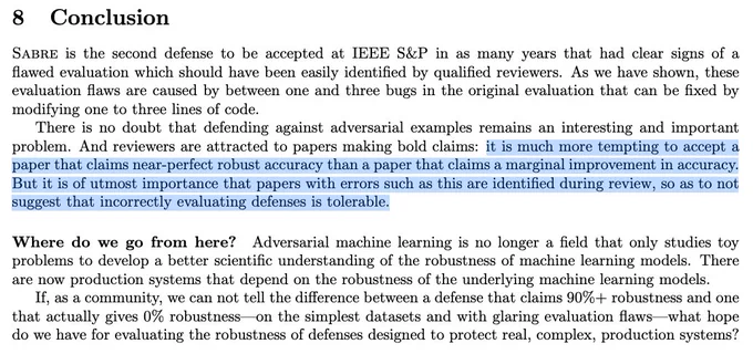 8 Conclusion
Sabre is the second defense to be accepted at IEEE S&P in as many years that had clear signs of a
flawed evaluation which should have been easily identified by qualified reviewers. As we have shown, these
evaluation flaws are caused by between one and three bugs in the original evaluation that can be fixed by
modifying one to three lines of code.
There is no doubt that defending against adversarial examples remains an interesting and important
problem. And reviewers are attracted to papers making bold claims: it is much more tempting to accept a
paper that claims near-perfect robust accuracy than a paper that claims a marginal improvement in accuracy.
But it is of utmost importance that papers with errors such as this are identified during review, so as to not
suggest that incorrectly evaluating defenses is tolerable.
Where do we go from here? Adversarial machine learning is no longer a field that only studies toy
problems to develop a better scientific understanding of th