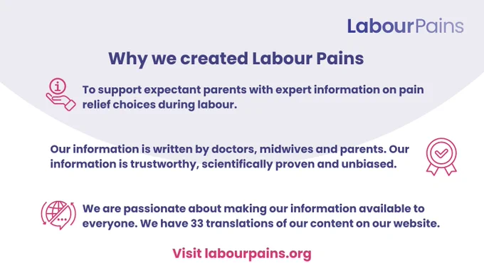 [Iimage description: Graphic with light blue circular and white background with blue text which reads:

Why we created labour pains
(graphic of hand holding information symbol) To support expectant parents with expert information on pain relief during labour.
(graphic of tick in a rosette shape) Our information is written by doctors, midwives and parents. Our information is trustworthy, scientifically proven and unbiased.
(graphic of world globe half as globe and half as speech bubble with arrows indicating circular motion) We are passionate about making our information available to everyone. We have 33 translations of our content on our website.]