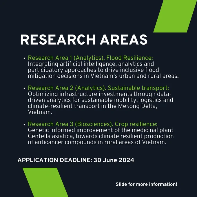 RESEARCH AREAS

- Research Area 1 (Analytics). Flood Resilience:
Integrating Artificial Intelligence, analytics and participatory approaches to drive inclusive flood mitigation decisions in Vietnam's urban and rural areas.

- Research Area 2 (Analytics). Sustainable Transport:
Optimizing infrastructure investments through data-driven analytics for sustainable mobility, logistics and climate-resilient transport in the Mekong Delta, Vietnam. 

- Research Area 3 (Biosciences). Crop Resilience:
Genetic informed improvement of the medicinal plant Centella Asiatica, towards climate resilient production of anticancer compounds in rural areas of Vietnam.

APPLICATION DEADLINE: 30 June 2024

(slide for more information)