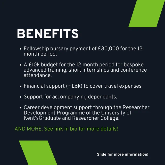 BENEFITS
- Fellowship bursary payment of £30,000 for the 12 month period.
- A £10k budget for the 12 month period for bespoke advanced training, short internships and conference attendance.
- Financial support (~£6k) to cover travel expenses
- Support for accompanying dependants
- Career development support through the researcher development programme of the University of Kent's Graduate and Researcher College

AND MORE. See link for more details.

(slide for more information)