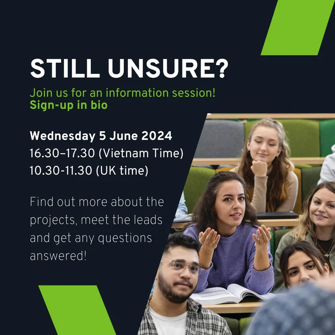 STILL UNSURE?

Join us for an information session!

Sign-up in link.

Wednesday 5 June 2024; 4:30 pm - 5:30 pm (Vietnam Time), or 10:30 am - 11:30 pm (UK Time).

Find out more about the projects, meet the leads and get any questions answered. 