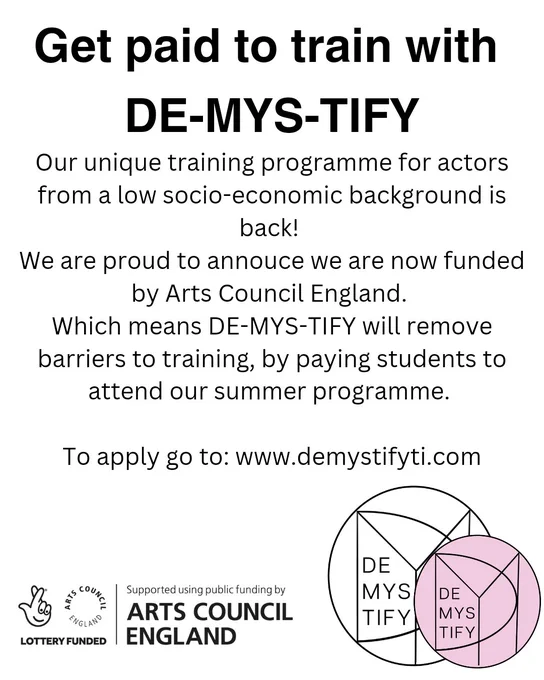 Text box reads: 

Get paid to train with DE-MYS-TIFY 

Our unique training programme for actors from a low socio-economic background is back! 
We are proud to annouce we are now funded by Arts Council England. 
Which means DE-MYS-TIFY will remove barriers to training, by paying students to attend our summer programme. 

To apply go to: www.demystifyti.com
 