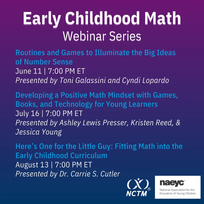 Graphic showing: Early Childhood Math Webinar Series; Routines and Games to Illuminate the Big Ideas of Number Sense
June 11 | 7:00 PM ET
Presented by Toni Galassini and Cyndi Lopardo; Developing a Positive Math Mindset with Games, Books, and Technology for Young Learners
July 16 | 7:00 PM ET
Presented by Ashley Lewis Presser, Kristen Reed, & Jessica Young; Here’s One for the Little Guy: Fitting Math into the Early Childhood Curriculum
August 13 | 7:00 PM ET
Presented by Dr. Carrie S. Cutler