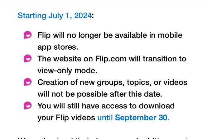 Starting July 1, 2024:
• Flip will no longer be available in mobile app stores.
The website on Flip.com will transition to view-only mode.
Creation of new groups, topics, or videos will not be possible after this date.
• You will still have access to download your Flip videos until September 30.