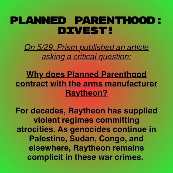 PLANNED PARENTHOOD: DIVEST ! On 5/29, Prism published an article asking a critical question: Why does Planned Parenthood contract with the arms manufacturer Raytheon? For decades, Raytheon has supplied violent regimes committing atrocities. As genocides continue in Palestine, Sudan, Congo, and elsewhere, Raytheon remains complicit in these war crimes.