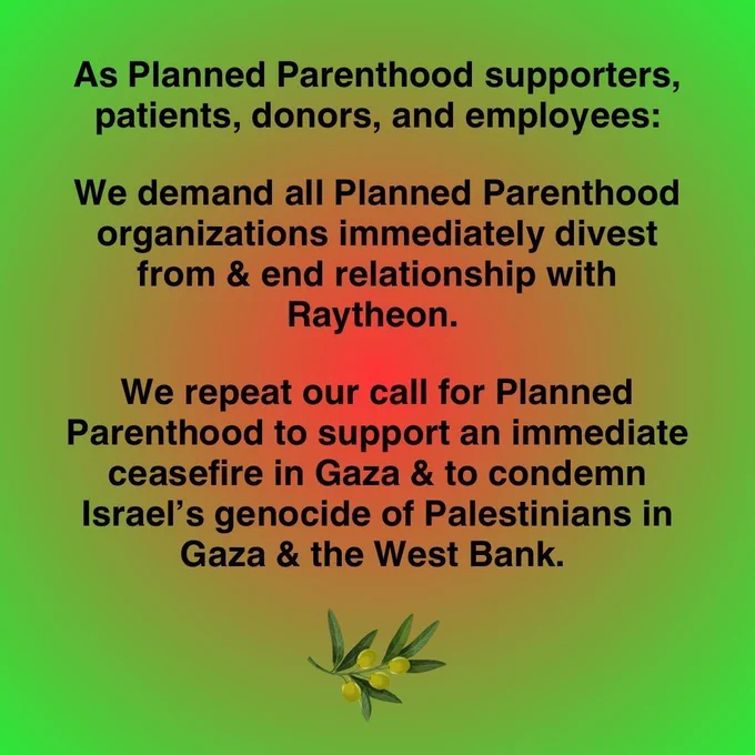 As Planned Parenthood supporters, patients, donors, and employees: We demand all Planned Parenthood organizations immediately divest from & end relationship with Raytheon. We repeat our call for Planned Parenthood to support an immediate ceasefire in Gaza & to condemn Israel's genocide of Palestinians in Gaza & the West Bank. Image of an olive branch.