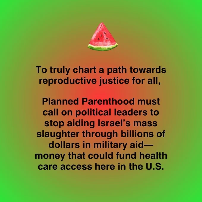 Image of a slice of watermelon. To truly chart a path towards reproductive justice for all, Planned Parenthood must call on political leaders to stop aiding Israel's mass slaughter through billions of dollars in military aid— money that could fund health care access here in the U.S.