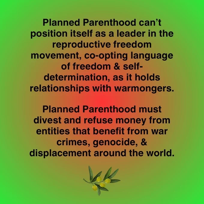 Planned Parenthood can't position itself as a leader in the reproductive freedom movement, co-opting language of freedom & self-determination, as it holds relationships with warmongers. Planned Parenthood must divest and refuse money from entities that benefit from war crimes, genocide, & displacement around the world. Image of an olive branch.