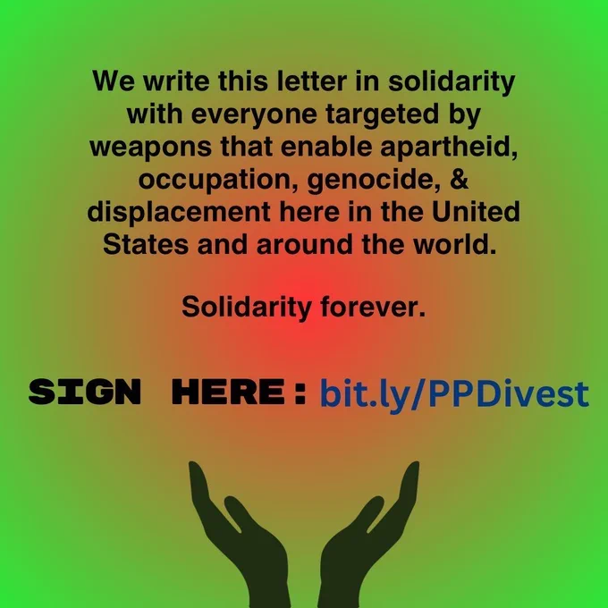 We write this letter in solidarity with everyone targeted by weapons that enable apartheid, occupation, genocide, & displacement here in the United States and around the world. Solidarity forever. SIGN HERE: bit.ly/PPDivest Image of two hands reaching up.