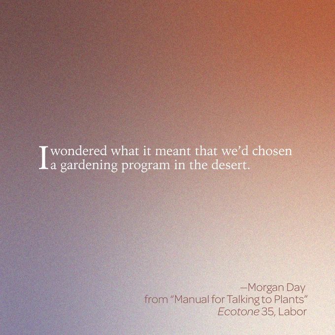 “I wondered what it meant that we’d chosen a gardening program in the desert.” 

--Morgan Day 
From “Manual for Talking to Plants” 
Ecotone 35, Labor 
